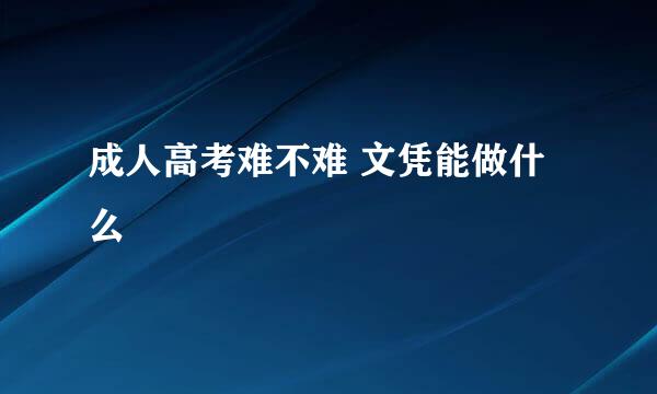 成人高考难不难 文凭能做什么