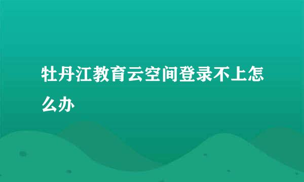 牡丹江教育云空间登录不上怎么办