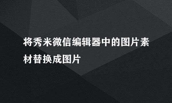 将秀米微信编辑器中的图片素材替换成图片