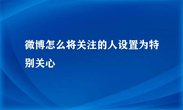 微博怎么将关注的人设置为特别关心