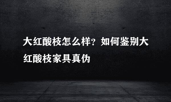 大红酸枝怎么样？如何鉴别大红酸枝家具真伪