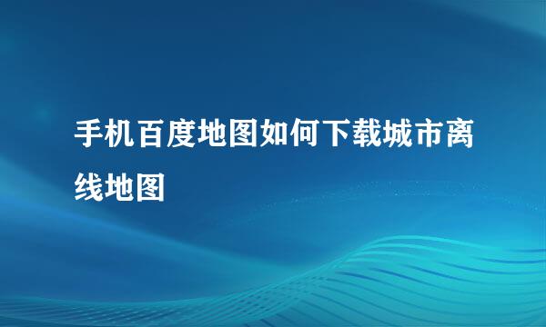 手机百度地图如何下载城市离线地图