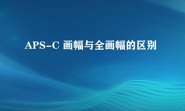 APS-C 画幅与全画幅的区别
