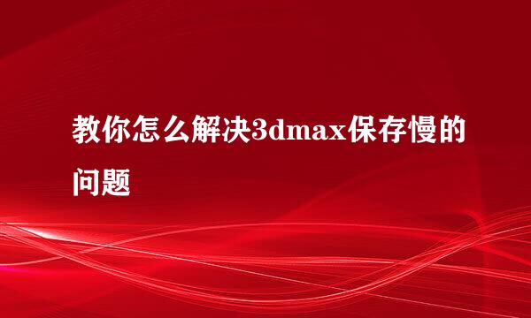 教你怎么解决3dmax保存慢的问题