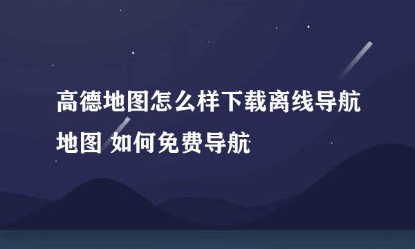 高德地图怎么样下载离线导航地图 如何免费导航