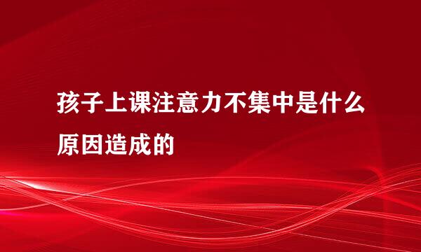 孩子上课注意力不集中是什么原因造成的