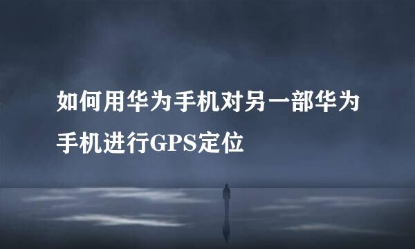 如何用华为手机对另一部华为手机进行GPS定位