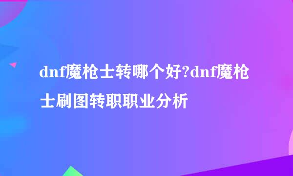 dnf魔枪士转哪个好?dnf魔枪士刷图转职职业分析