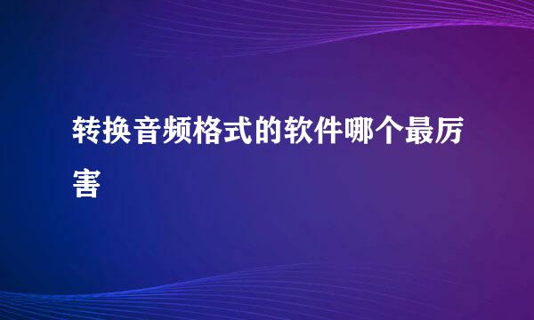 转换音频格式的软件哪个最厉害
