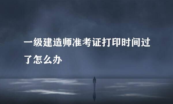 一级建造师准考证打印时间过了怎么办