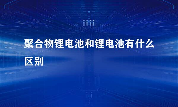 聚合物锂电池和锂电池有什么区别
