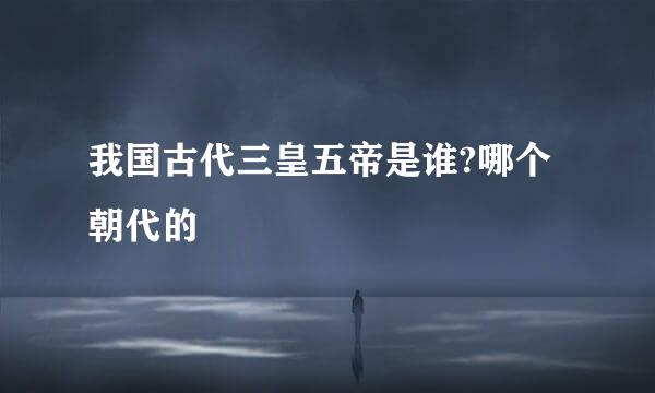 我国古代三皇五帝是谁?哪个朝代的