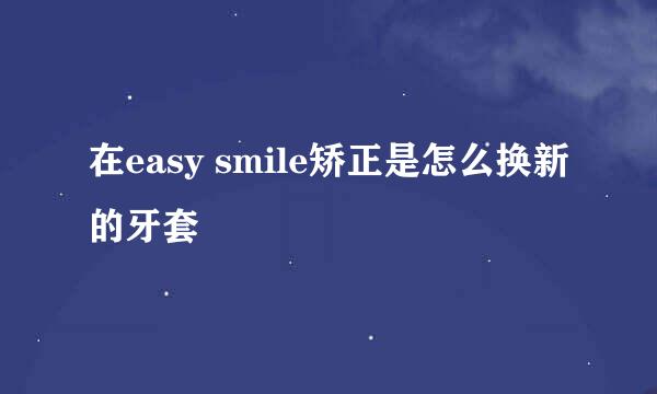 在easy smile矫正是怎么换新的牙套