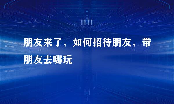 朋友来了，如何招待朋友，带朋友去哪玩