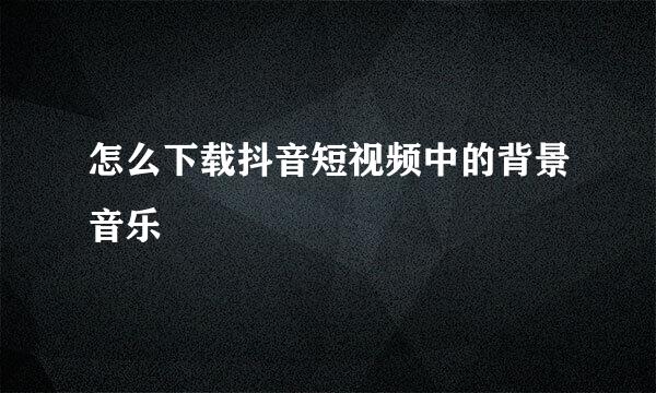 怎么下载抖音短视频中的背景音乐