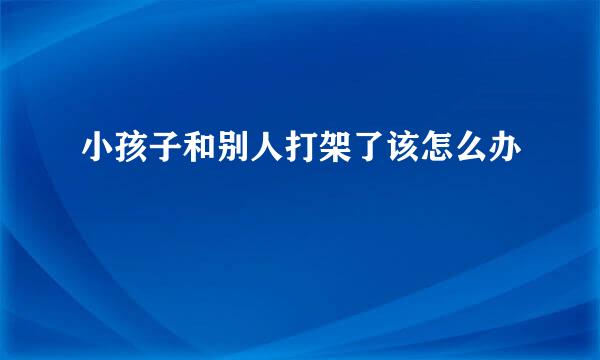 小孩子和别人打架了该怎么办