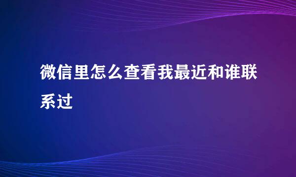 微信里怎么查看我最近和谁联系过