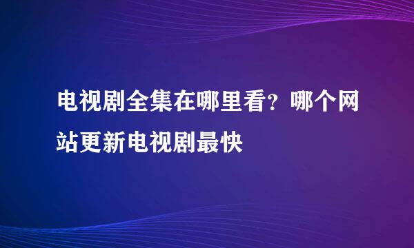 电视剧全集在哪里看？哪个网站更新电视剧最快