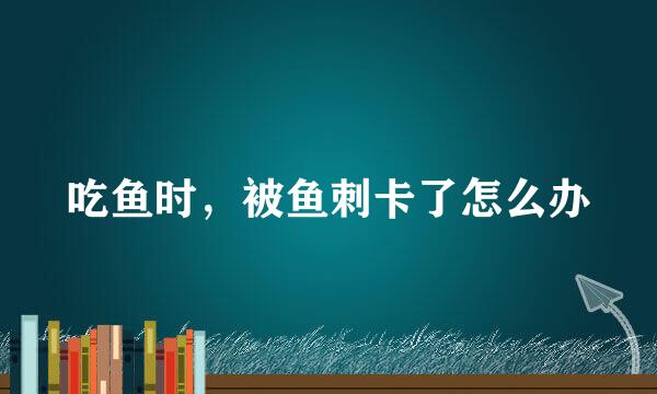 吃鱼时，被鱼刺卡了怎么办