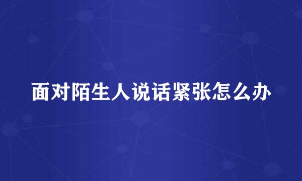 面对陌生人说话紧张怎么办