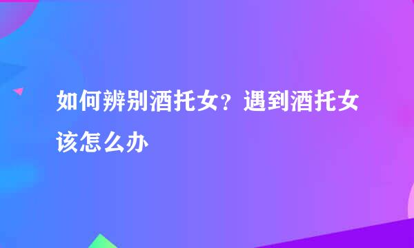 如何辨别酒托女？遇到酒托女该怎么办