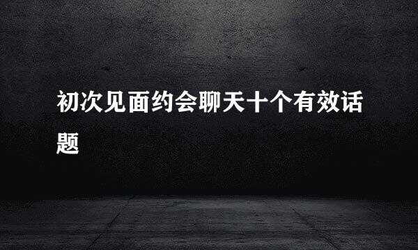 初次见面约会聊天十个有效话题