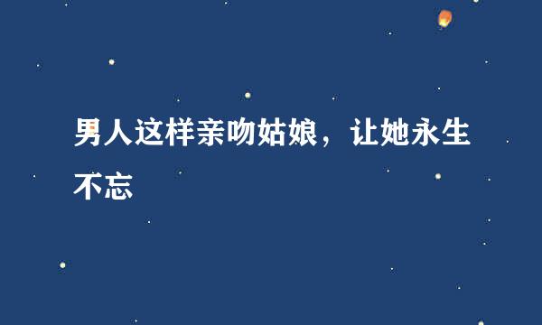 男人这样亲吻姑娘，让她永生不忘