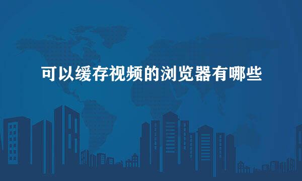 可以缓存视频的浏览器有哪些
