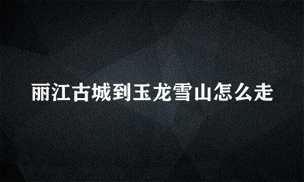 丽江古城到玉龙雪山怎么走