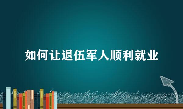 如何让退伍军人顺利就业