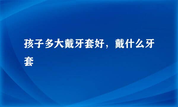 孩子多大戴牙套好，戴什么牙套