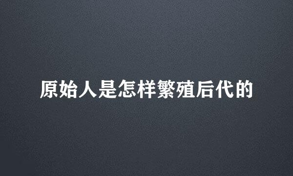 原始人是怎样繁殖后代的