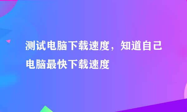 测试电脑下载速度，知道自己电脑最快下载速度