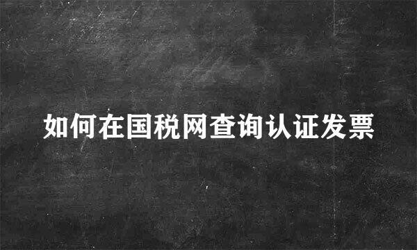 如何在国税网查询认证发票