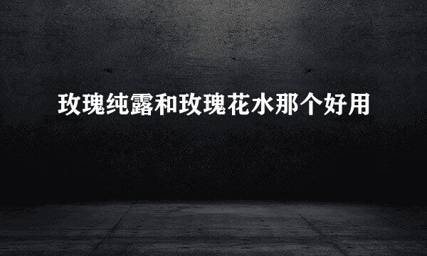 玫瑰纯露和玫瑰花水那个好用