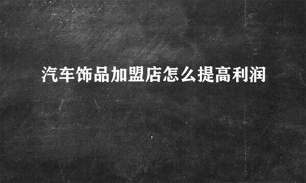 汽车饰品加盟店怎么提高利润