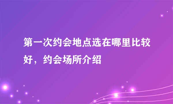 第一次约会地点选在哪里比较好，约会场所介绍