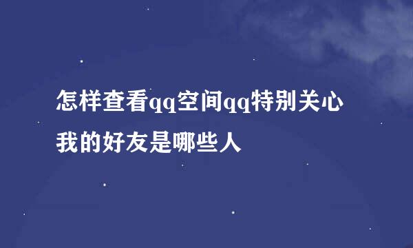 怎样查看qq空间qq特别关心我的好友是哪些人