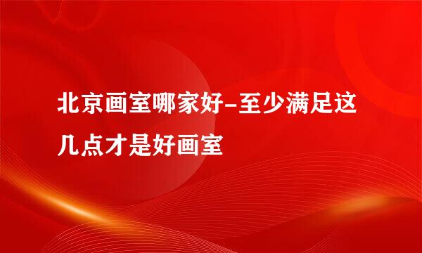 北京画室哪家好-至少满足这几点才是好画室