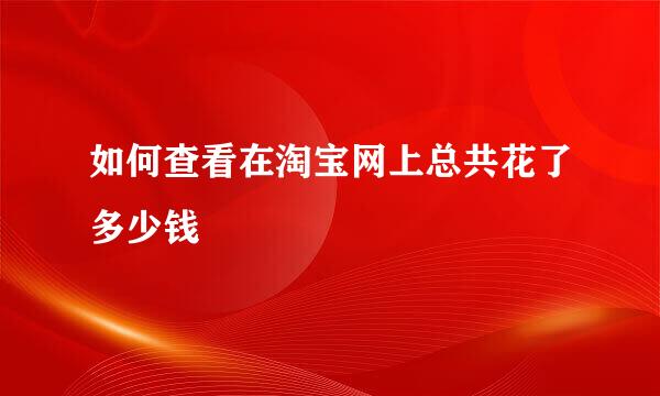 如何查看在淘宝网上总共花了多少钱