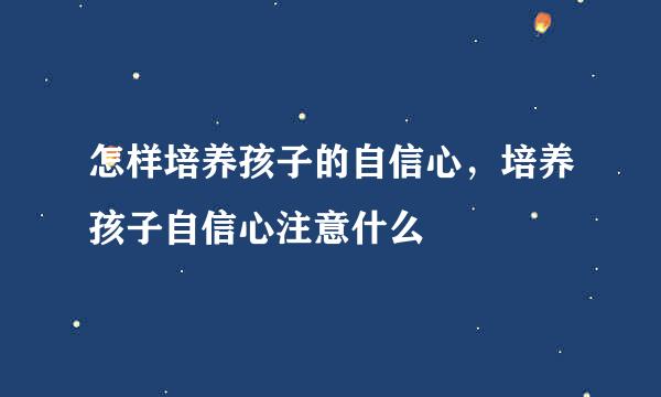 怎样培养孩子的自信心，培养孩子自信心注意什么