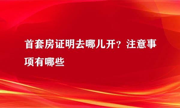 首套房证明去哪儿开？注意事项有哪些