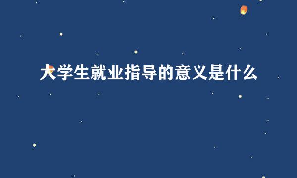 大学生就业指导的意义是什么