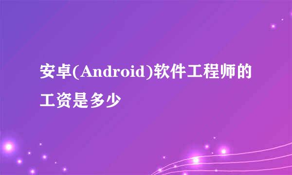 安卓(Android)软件工程师的工资是多少