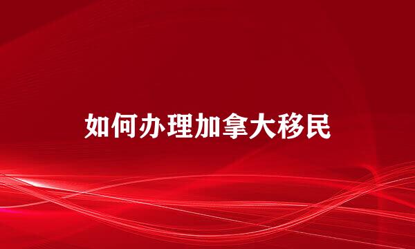 如何办理加拿大移民