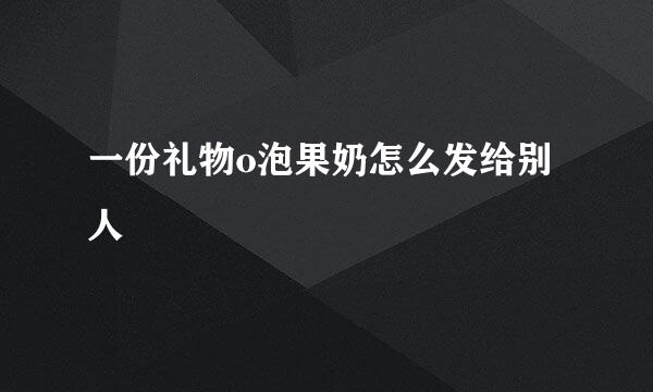 一份礼物o泡果奶怎么发给别人