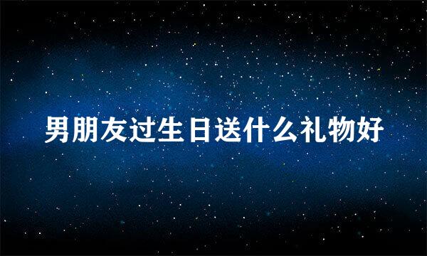男朋友过生日送什么礼物好