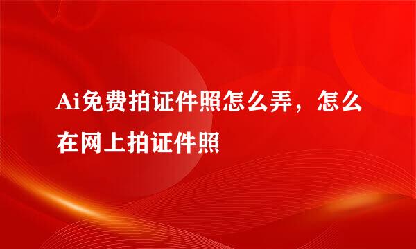 Ai免费拍证件照怎么弄，怎么在网上拍证件照
