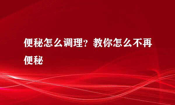便秘怎么调理？教你怎么不再便秘
