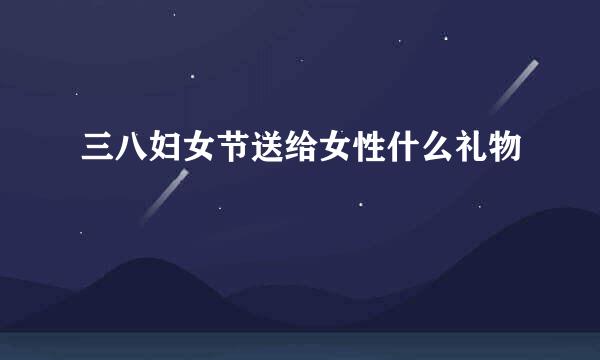 三八妇女节送给女性什么礼物
